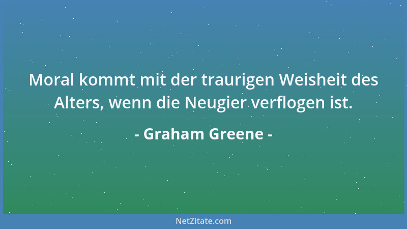 Graham Greene - Moral kommt mit der traurigen Weisheit des Alters, wenn die Neugier verflogen ist....