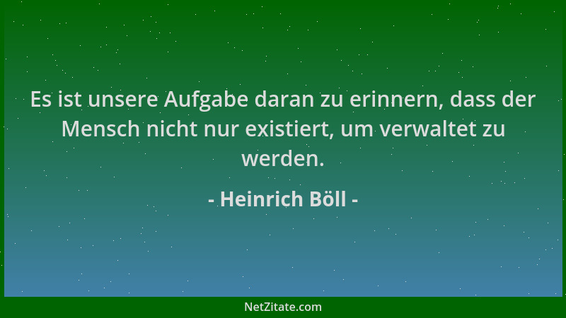 Heinrich Böll - Es ist unsere Aufgabe daran zu erinnern, dass der Mensch nicht nur existiert, um verwaltet zu werden....