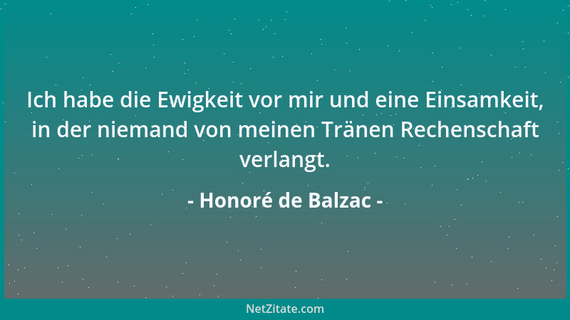 Honoré de Balzac - Ich habe die Ewigkeit vor mir und eine Einsamkeit, in der niemand von meinen Tränen Rechenschaft verlang...