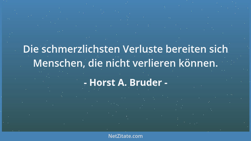Horst A. Bruder - Die schmerzlichsten Verluste bereiten sich Menschen, die nicht verlieren können....