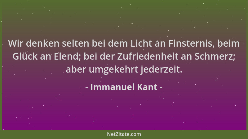 Immanuel Kant - Wir denken selten bei dem Licht an Finsternis, beim Glück an Elend; bei der Zufriedenheit an Schmerz; aber...