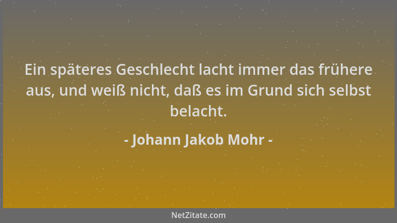 Johann Jakob Mohr - Ein späteres Geschlecht lacht immer das frühere aus, und weiß nicht, daß es im Grund sich selbst belach...