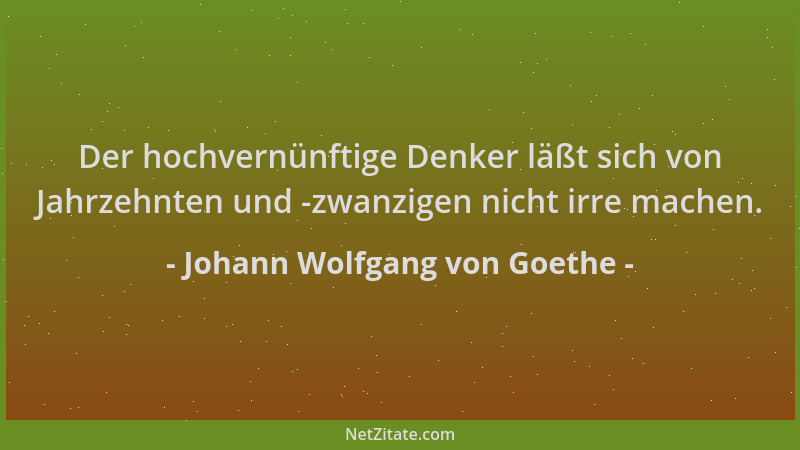 Johann Wolfgang von Goethe - Der hochvernünftige Denker läßt sich von Jahrzehnten und -zwanzigen nicht irre machen....
