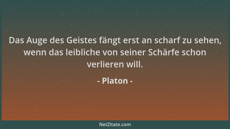 Platon - Das Auge des Geistes fängt erst an scharf zu sehen, wenn das leibliche von seiner Schärfe schon verlieren will....