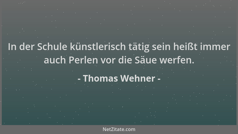 Thomas Wehner - In der Schule künstlerisch tätig sein heißt immer auch Perlen vor die Säue werfen....