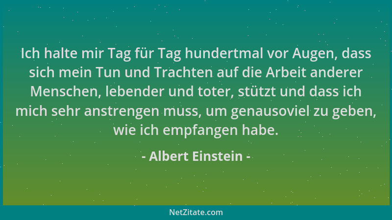 Albert Einstein - Ich halte mir Tag für Tag hundertmal vor Augen, dass sich mein Tun und Trachten auf die Arbeit anderer Me...