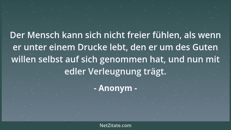 Anonym - Der Mensch kann sich nicht freier fühlen, als wenn er unter einem Drucke lebt, den er um des Guten willen selbst a...