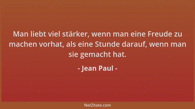 Jean Paul - Man liebt viel stärker, wenn man eine Freude zu machen vorhat, als eine Stunde darauf, wenn man sie gemacht hat...