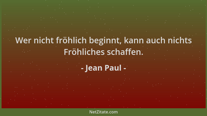 Jean Paul - Wer nicht fröhlich beginnt, kann auch nichts Fröhliches schaffen....