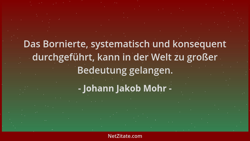 Johann Jakob Mohr - Das Bornierte, systematisch und konsequent durchgeführt, kann in der Welt zu großer Bedeutung gelangen....