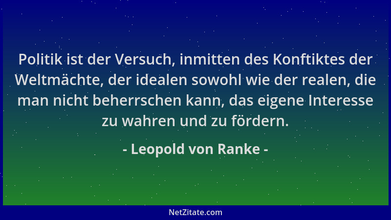 Leopold von Ranke - Politik ist der Versuch, inmitten des Konftiktes der Weltmächte, der idealen sowohl wie der realen, die...