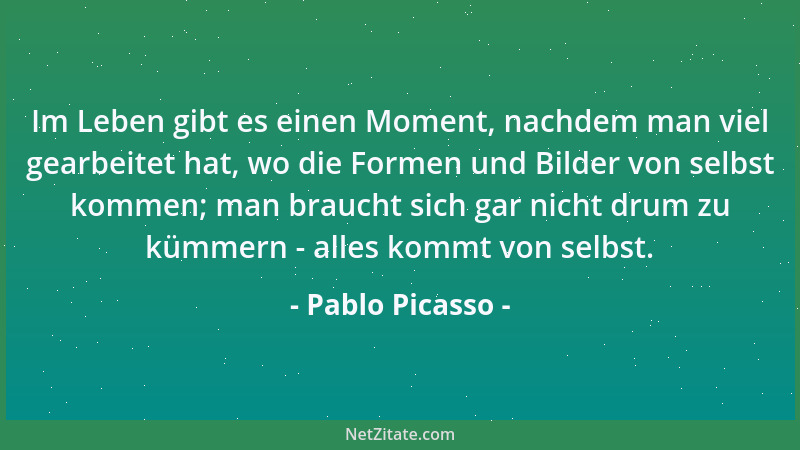 Pablo Picasso - Im Leben gibt es einen Moment, nachdem man viel gearbeitet hat, wo die Formen und Bilder von selbst kommen;...