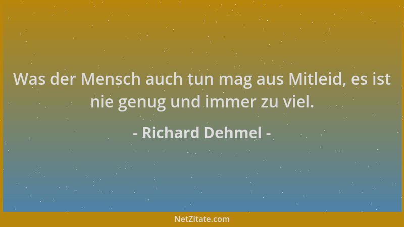 Richard Dehmel - Was der Mensch auch tun mag aus Mitleid, es ist nie genug und immer zu viel....