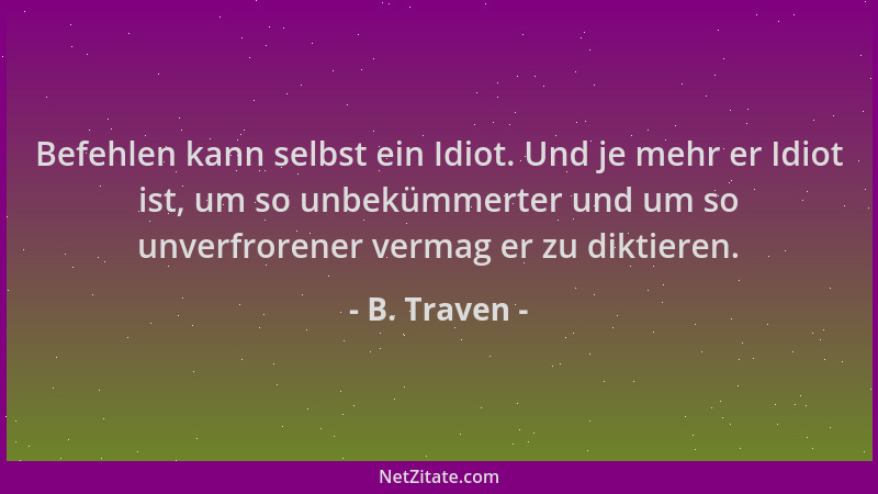 B. Traven - Befehlen kann selbst ein Idiot. Und je mehr er Idiot ist, um so unbekümmerter und um so unverfrorener vermag er...