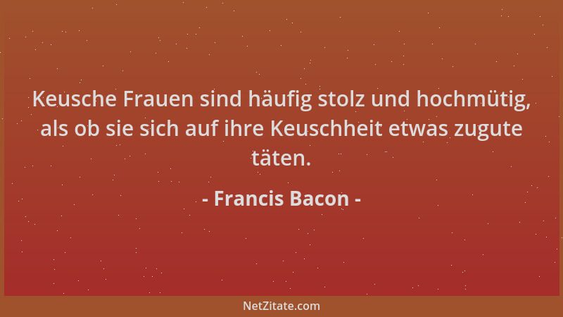 Francis Bacon - Keusche Frauen sind häufig stolz und hochmütig, als ob sie sich auf ihre Keuschheit etwas zugute täten....