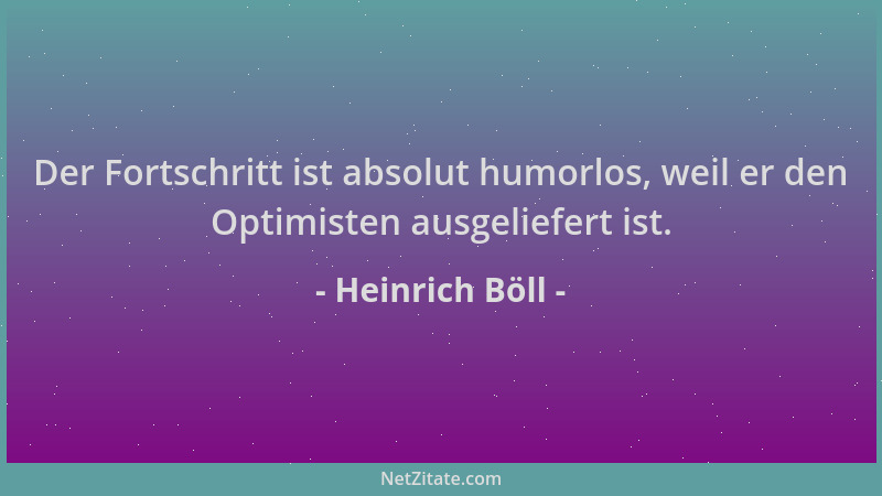 Heinrich Böll - Der Fortschritt ist absolut humorlos, weil er den Optimisten ausgeliefert ist....