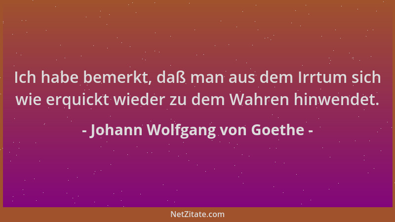 Johann Wolfgang von Goethe - Ich habe bemerkt, daß man aus dem Irrtum sich wie erquickt wieder zu dem Wahren hinwendet....