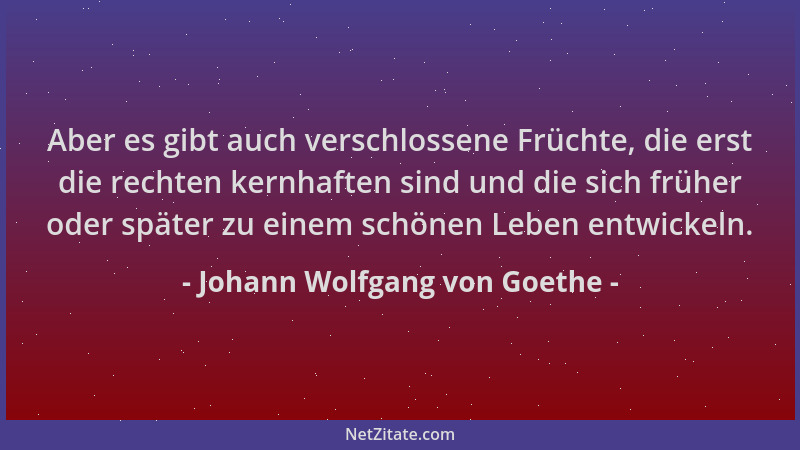 Johann Wolfgang von Goethe - Aber es gibt auch verschlossene Früchte, die erst die rechten kernhaften sind und die sich frü...