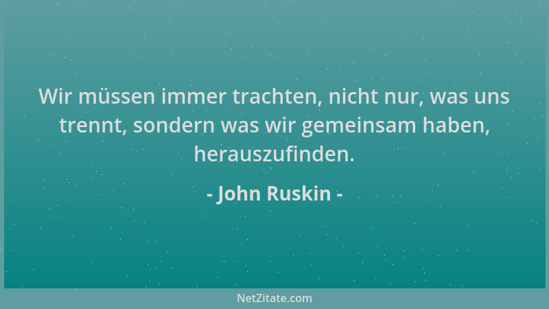 John Ruskin - Wir müssen immer trachten, nicht nur, was uns trennt, sondern was wir gemeinsam haben, herauszufinden....