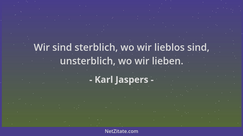 Karl Jaspers - Wir sind sterblich, wo wir lieblos sind, unsterblich, wo wir lieben....