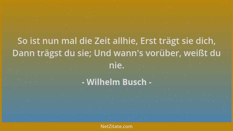 Wilhelm Busch - So ist nun mal die Zeit allhie, Erst trägt sie dich, Dann trägst du sie; Und wann 's vorüber, weißt du nie....