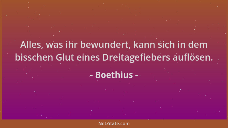 Boethius - Alles, was ihr bewundert, kann sich in dem bisschen Glut eines Dreitagefiebers auflösen....