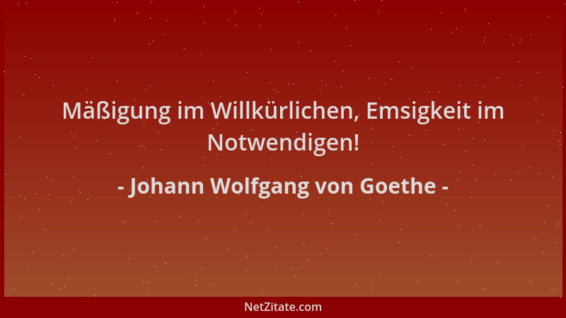 Johann Wolfgang von Goethe - Mäßigung im Willkürlichen, Emsigkeit im Notwendigen!...