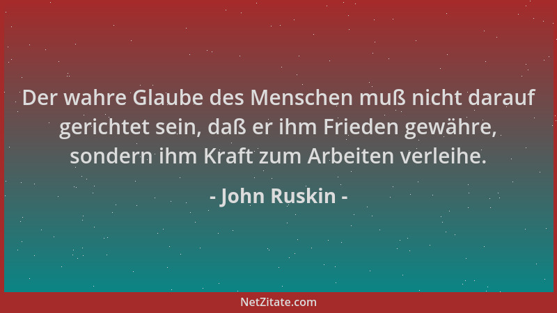 John Ruskin - Der wahre Glaube des Menschen muß nicht darauf gerichtet sein, daß er ihm Frieden gewähre, sondern ihm Kraft...