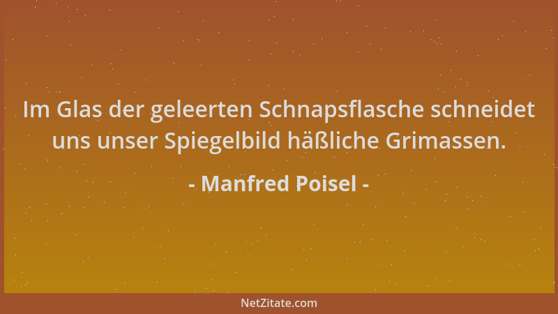 Manfred Poisel - Im Glas der geleerten Schnapsflasche schneidet uns unser Spiegelbild häßliche Grimassen....
