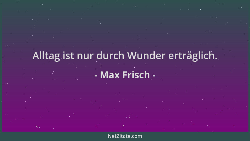 Max Frisch - Alltag ist nur durch Wunder erträglich....