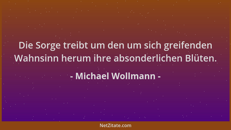Michael Wollmann - Die Sorge treibt um den um sich greifenden Wahnsinn herum ihre absonderlichen Blüten....