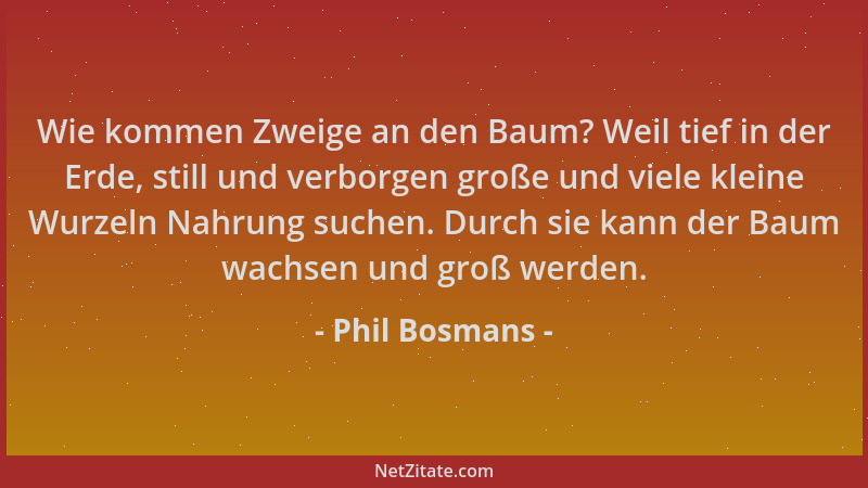 Phil Bosmans - Wie kommen Zweige an den Baum? Weil tief in der Erde, still und verborgen große und viele kleine Wurzeln Nah...
