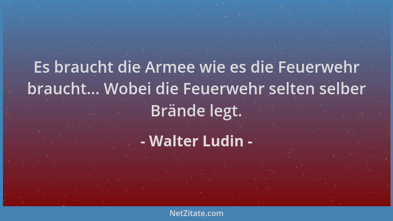 Walter Ludin - Es braucht die Armee wie es die Feuerwehr braucht... Wobei die Feuerwehr selten selber Brände legt....