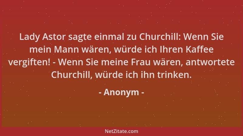 Anonym - Lady Astor sagte einmal zu Churchill: Wenn Sie mein Mann wären, würde ich Ihren Kaffee vergiften! - Wenn Sie meine...