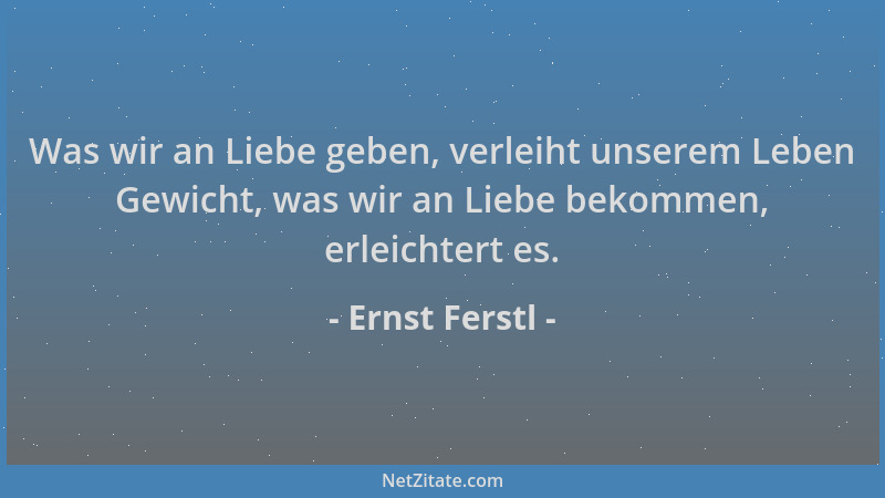 Ernst Ferstl - Was wir an Liebe geben, verleiht unserem Leben Gewicht, was wir an Liebe bekommen, erleichtert es....