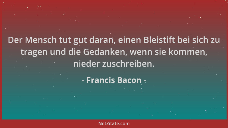 Francis Bacon - Der Mensch tut gut daran, einen Bleistift bei sich zu tragen und die Gedanken, wenn sie kommen, nieder zusc...