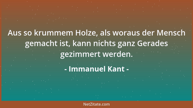 Immanuel Kant - Aus so krummem Holze, als woraus der Mensch gemacht ist, kann nichts ganz Gerades gezimmert werden....