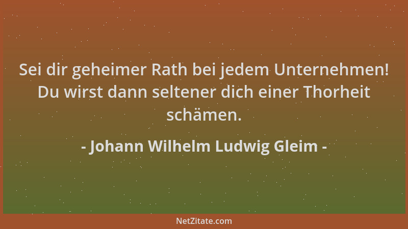Johann Wilhelm Ludwig Gleim - Sei dir geheimer Rath bei jedem Unternehmen! Du wirst dann seltener dich einer Thorheit schäm...