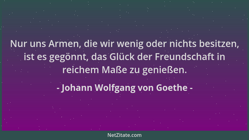 Johann Wolfgang von Goethe - Nur uns Armen, die wir wenig oder nichts besitzen, ist es gegönnt, das Glück der Freundschaft...