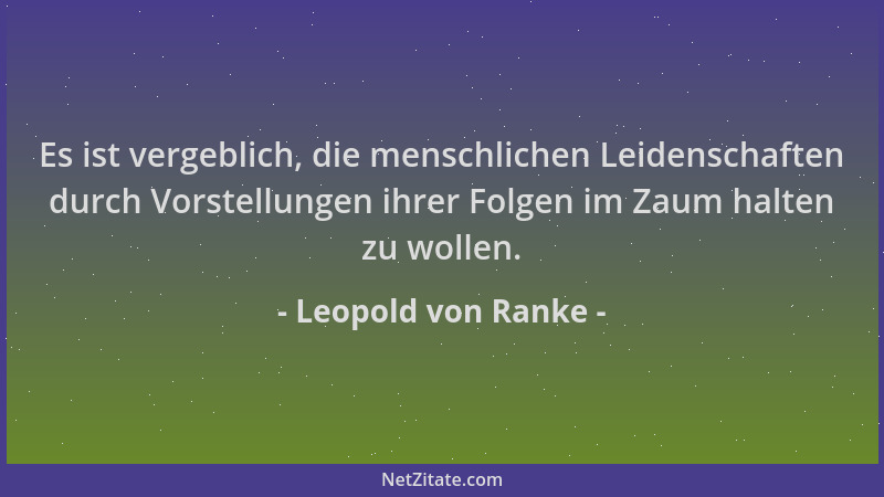Leopold von Ranke - Es ist vergeblich, die menschlichen Leidenschaften durch Vorstellungen ihrer Folgen im Zaum halten zu w...