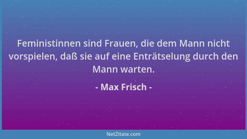 Max Frisch - Feministinnen sind Frauen, die dem Mann nicht vorspielen, daß sie auf eine Enträtselung durch den Mann warten....