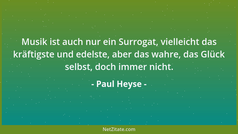 Paul Heyse - Musik ist auch nur ein Surrogat, vielleicht das kräftigste und edelste, aber das wahre, das Glück selbst, doch...