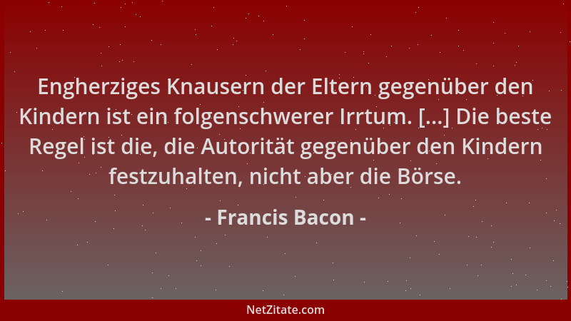 Francis Bacon - Engherziges Knausern der Eltern gegenüber den Kindern ist ein folgenschwerer Irrtum. [...] Die beste Regel...