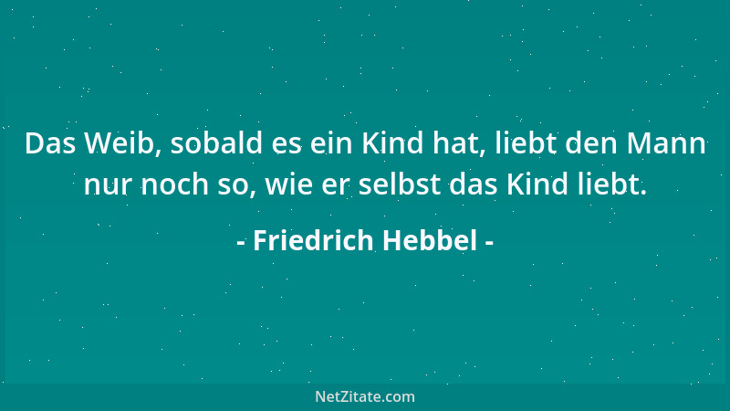 Friedrich Hebbel - Das Weib, sobald es ein Kind hat, liebt den Mann nur noch so, wie er selbst das Kind liebt....