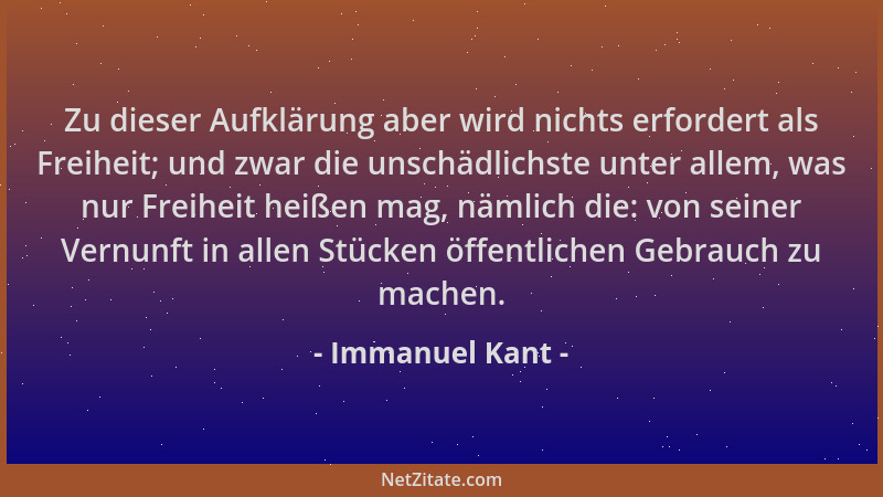 Immanuel Kant - Zu dieser Aufklärung aber wird nichts erfordert als Freiheit; und zwar die unschädlichste unter allem, was...