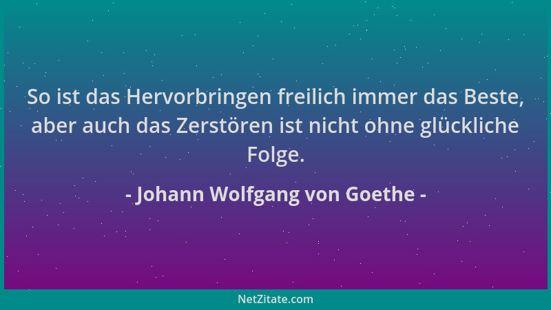 Johann Wolfgang von Goethe - So ist das Hervorbringen freilich immer das Beste, aber auch das Zerstören ist nicht ohne glüc...