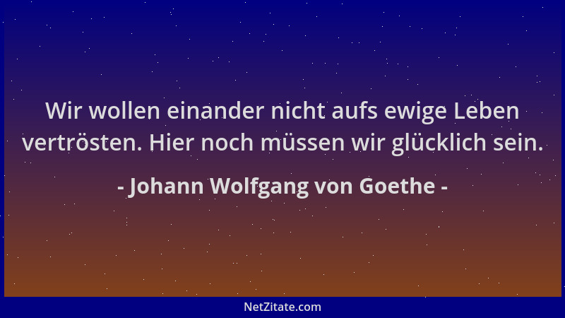 Johann Wolfgang von Goethe - Wir wollen einander nicht aufs ewige Leben vertrösten. Hier noch müssen wir glücklich sein....