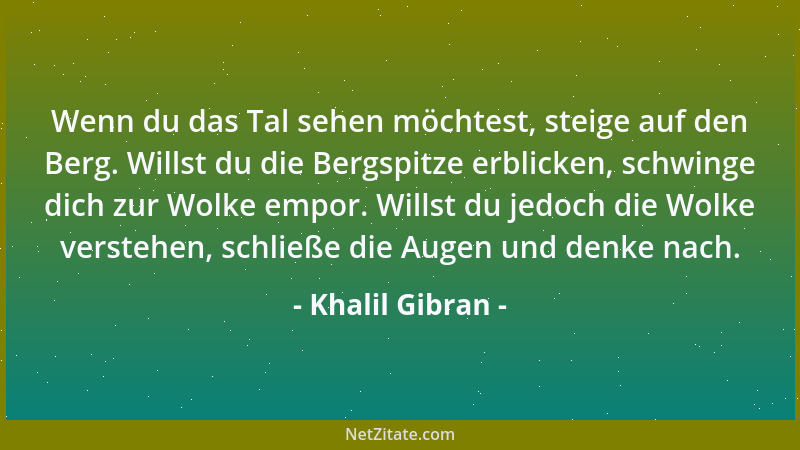 Khalil Gibran - Wenn du das Tal sehen möchtest, steige auf den Berg. Willst du die Bergspitze erblicken, schwinge dich zur...
