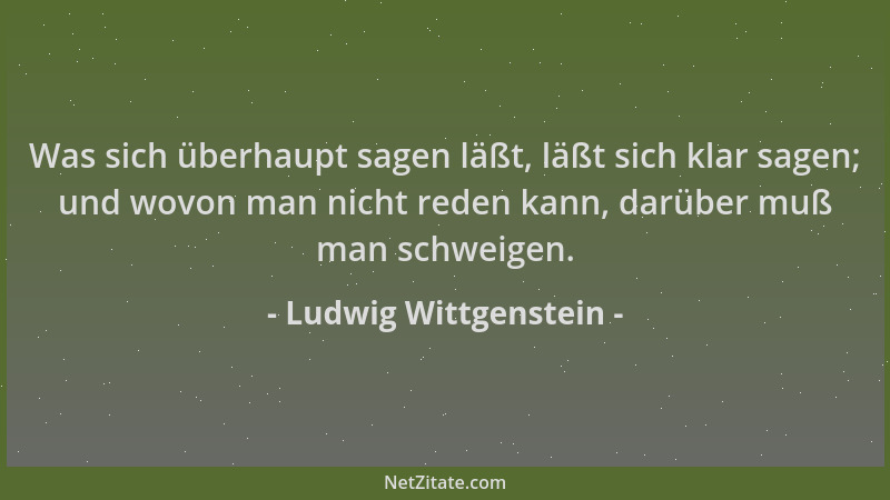 Ludwig Wittgenstein - Was sich überhaupt sagen läßt, läßt sich klar sagen; und wovon man nicht reden kann, darüber muß man...