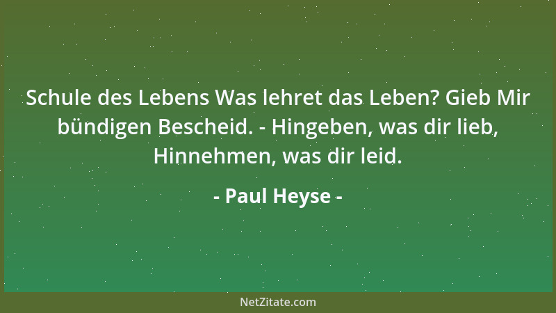 Paul Heyse - Schule des Lebens Was lehret das Leben? Gieb Mir bündigen Bescheid. - Hingeben, was dir lieb, Hinnehmen, was d...
